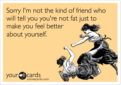 Sorry I'm not the kind of friend who will tell you you're not fat just to make you feel better
about yourself.