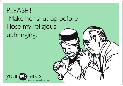 PLEASE !
 Make her shut up before
I lose my religious
upbringing.