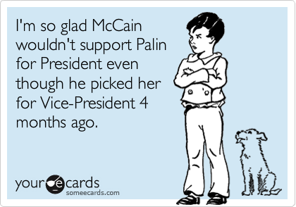 I'm so glad McCain
wouldn't support Palin
for President even
though he picked her
for Vice-President 4
months ago.