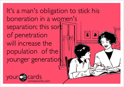It's a man's obligation to stick his boneration in a women's separation; this sort 
of penetration
will increase the 
population  of the
younger generation.
