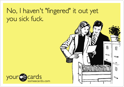 No, I haven't "fingered" it out yet you sick fuck.