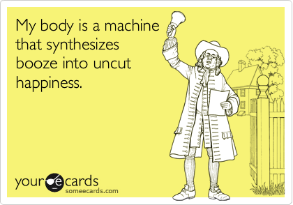 My body is a machine
that synthesizes
booze into uncut
happiness.
