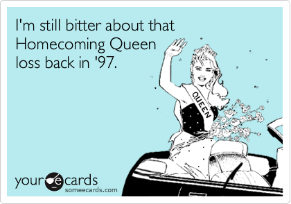 I'm still bitter about that Homecoming Queen
loss back in '97.