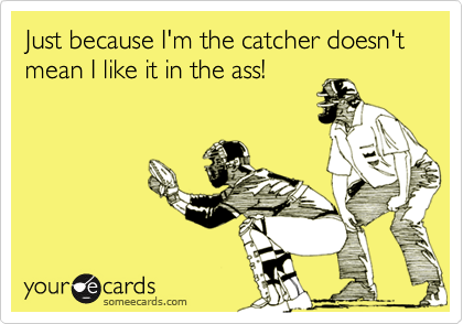 Just because I'm the catcher doesn't mean I like it in the ass!