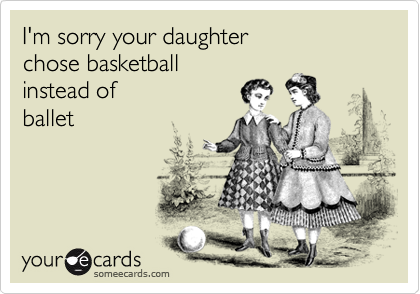 I'm sorry your daughterchose basketballinstead ofballet