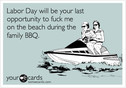 Labor Day will be your last opportunity to fuck me 
on the beach during the
family BBQ. 