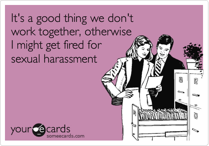 It's a good thing we don't 
work together, otherwise 
I might get fired for
sexual harassment 