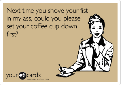 Next time you shove your fist
in my ass, could you please
set your coffee cup down
first?