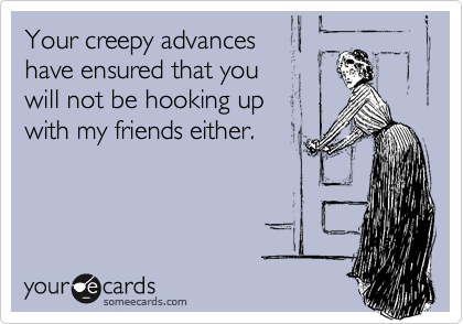 Your creepy advanceshave ensured that you will not be hooking upwith my friends either.