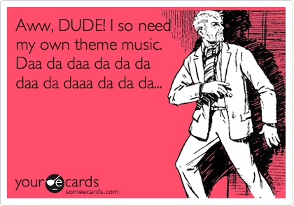 Aww, DUDE! I so need
my own theme music.
Daa da daa da da da
daa da daaa da da da...