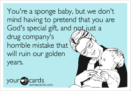 You're a sponge baby, but we don't mind having to pretend that you are God's special gift, and not just a drug company'shorrible mistake thatwill ruin our goldenyears.