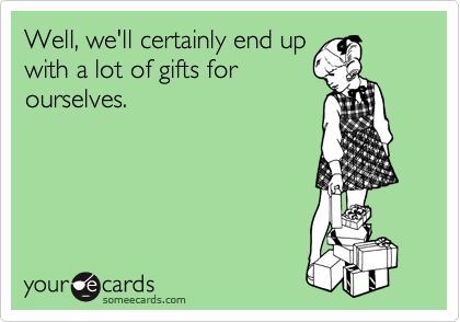 Well, we'll certainly end up
with a lot of gifts for
ourselves. 