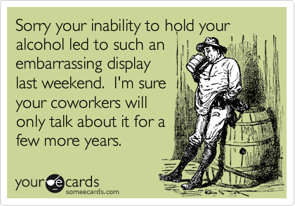 Sorry your inability to hold your alcohol led to such anembarrassing display last weekend.  I'm sureyour coworkers will only talk about it for afew more years.