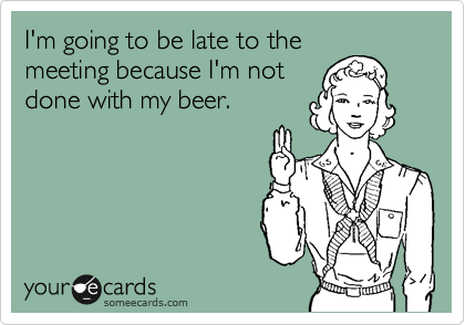 I'm going to be late to the
meeting because I'm not
done with my beer.