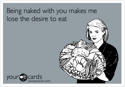 Being naked with you makes me lose the desire to eat