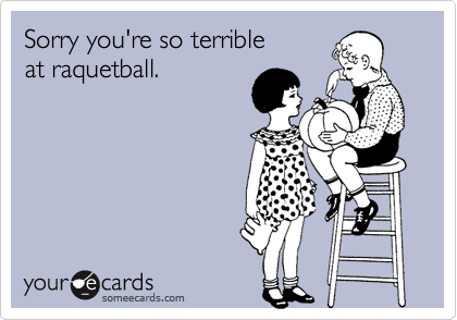 Sorry you're so terrible 
at raquetball.
