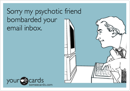 Sorry my psychotic friend bombarded youremail inbox.