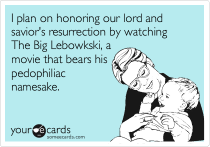I plan on honoring our lord and savior's resurrection by watching The Big Lebowkski, a
movie that bears his
pedophiliac
namesake.