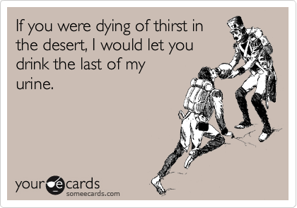 If you were dying of thirst in
the desert, I would let you
drink the last of my
urine.
