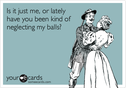 Is it just me, or lately
have you been kind of
neglecting my balls?