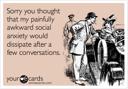 Sorry you thought
that my painfully
awkward social
anxiety would
dissipate after a
few conversations.