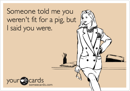 Someone told me youweren't fit for a pig, butI said you were.