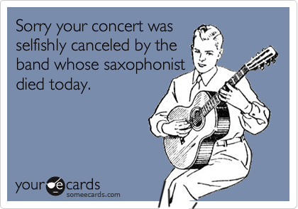 Sorry your concert was
selfishly canceled by the
band whose saxophonist
died today.