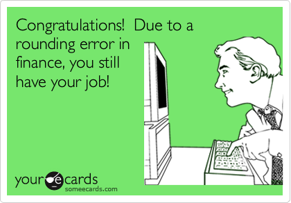 Congratulations!  Due to a rounding error infinance, you still have your job!