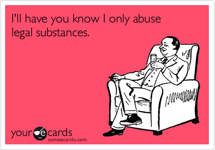 I'll have you know I only abuse 
legal substances. 
