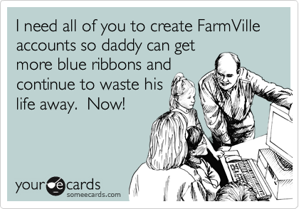 I need all of you to create FarmVille accounts so daddy can get
more blue ribbons and
continue to waste his
life away.  Now!