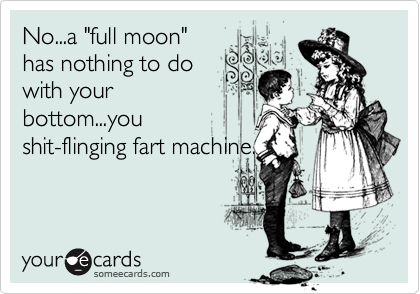 No...a "full moon"
has nothing to do
with your
bottom...you
shit-flinging fart machine.