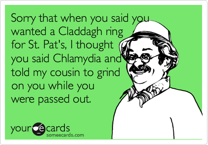 Sorry that when you said youwanted a Claddagh ringfor St. Pat's, I thought you said Chlamydia andtold my cousin to grind on you while youwere passed out.