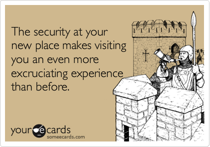 
The security at your
new place makes visiting
you an even more 
excruciating experience
than before.