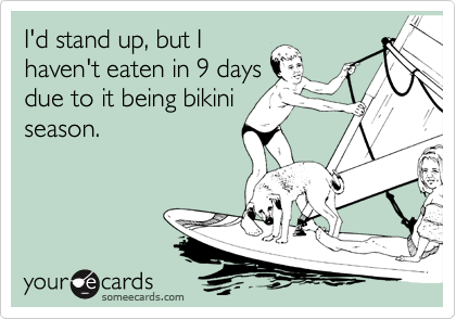 I'd stand up, but I
haven't eaten in 9 days
due to it being bikini
season.