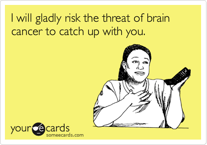 I will gladly risk the threat of brain cancer to catch up with you.