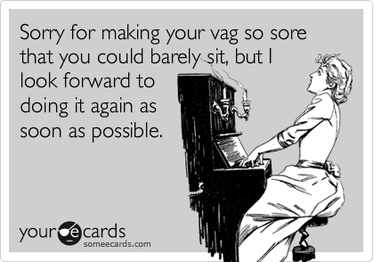 Sorry for making your vag so sore that you could barely sit, but I
look forward to
doing it again as
soon as possible.