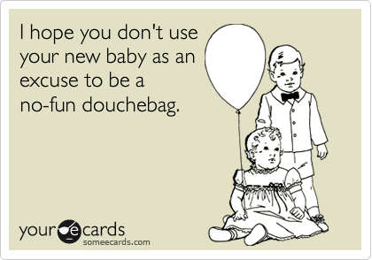 I hope you don't use
your new baby as an
excuse to be a
no-fun douchebag.