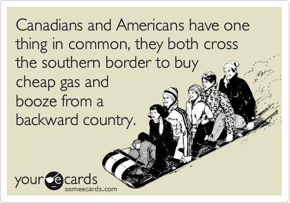 Canadians and Americans have one thing in common, they both cross the southern border to buy
cheap gas and
booze from a
backward country.