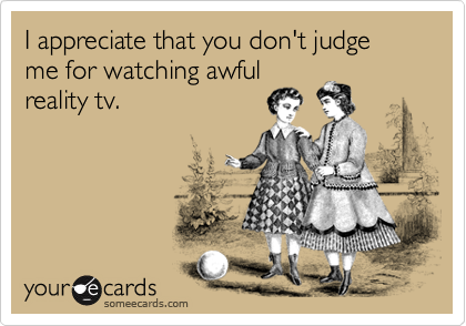 I appreciate that you don't judge me for watching awfulreality tv.