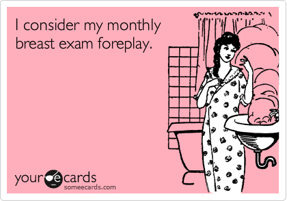 I consider my monthly
breast exam foreplay.
