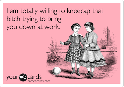 I am totally willing to kneecap that bitch trying to bring
you down at work.
