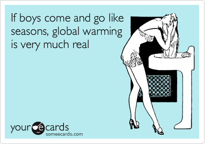 If boys come and go like
seasons, global warming
is very much real 