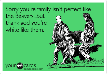 Sorry you're family isn't perfect like the Beavers...but  thank god you'rewhite like them.