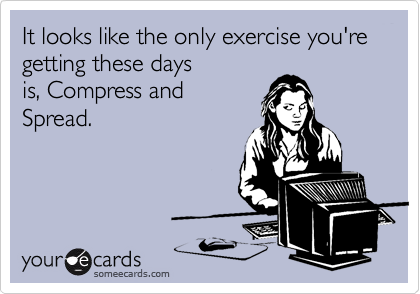 It looks like the only exercise you're
getting these days
is, Compress and
Spread.