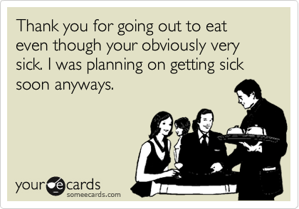 Thank you for going out to eat even though your obviously very sick. I was planning on getting sick soon anyways. 