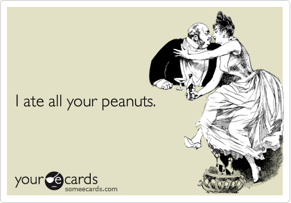 I ate all your peanuts.