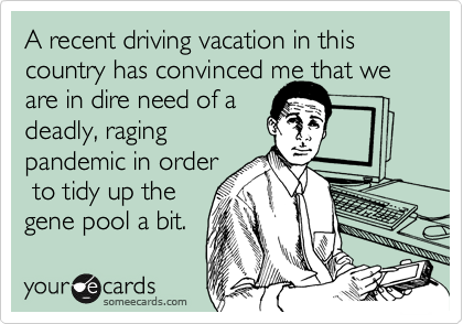 A recent driving vacation in this country has convinced me that we
are in dire need of a
deadly, raging
pandemic in order
 to tidy up the
gene pool a bit.