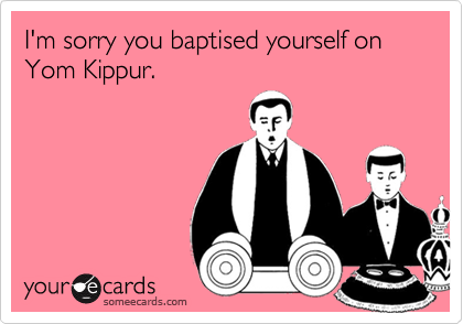 I'm sorry you baptised yourself on Yom Kippur.