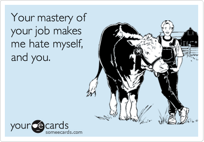 Your mastery of
your job makes
me hate myself,
and you.