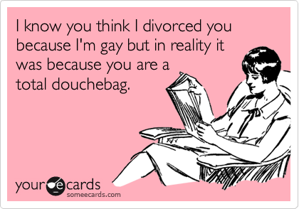 I know you think I divorced you because I'm gay but in reality itwas because you are atotal douchebag.